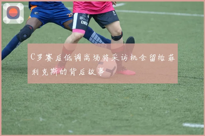 C罗赛后低调离场将采访机会留给菲利克斯的背后故事