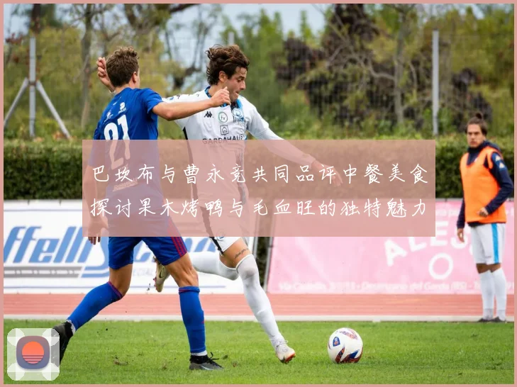 巴坎布与曹永竞共同品评中餐美食探讨果木烤鸭与毛血旺的独特魅力