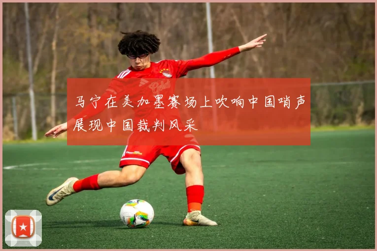 马宁在美加墨赛场上吹响中国哨声展现中国裁判风采