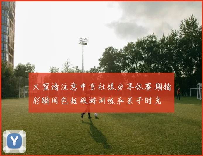 火蜜请注意申京社媒分享休赛期精彩瞬间包括旅游训练和亲子时光